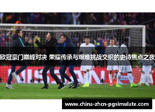 欧冠豪门巅峰对决 荣耀传承与艰难挑战交织的史诗焦点之夜 欧冠豪门巅峰对决 荣耀传承与艰难挑战交织的史诗焦点之夜