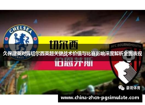 久保建英对阵切尔西英超关键战术价值与比赛影响深度解析全面表现 久保建英对阵切尔西英超关键战术价值与比赛影响深度解析全面表现