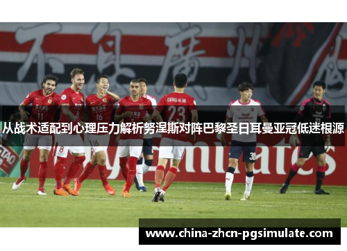 从战术适配到心理压力解析努涅斯对阵巴黎圣日耳曼亚冠低迷根源 从战术适配到心理压力解析努涅斯对阵巴黎圣日耳曼亚冠低迷根源