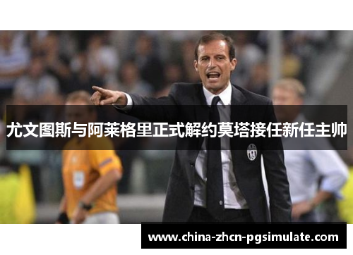 尤文图斯与阿莱格里正式解约莫塔接任新任主帅 尤文图斯与阿莱格里正式解约莫塔接任新任主帅