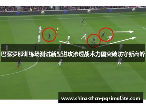 巴塞罗那训练场测试新型进攻渗透战术力图突破防守新高峰