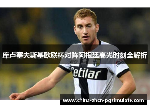 库卢塞夫斯基欧联杯对阵阿根廷高光时刻全解析