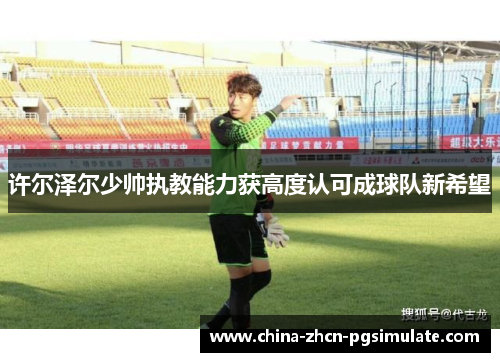 许尔泽尔少帅执教能力获高度认可成球队新希望