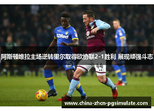阿斯顿维拉主场逆转里尔取得欧协联2-1胜利 展现顽强斗志