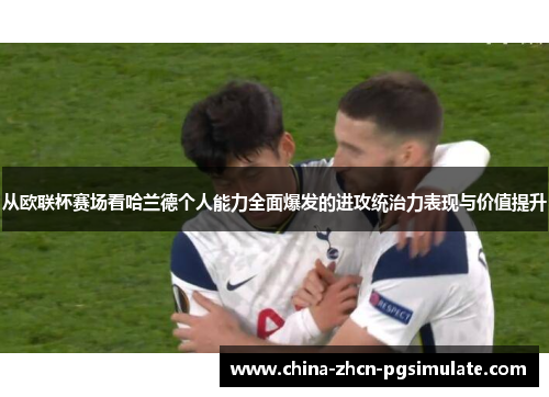 从欧联杯赛场看哈兰德个人能力全面爆发的进攻统治力表现与价值提升