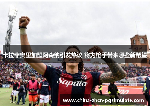 卡拉菲奥里加盟阿森纳引发热议 将为枪手带来哪些新希望