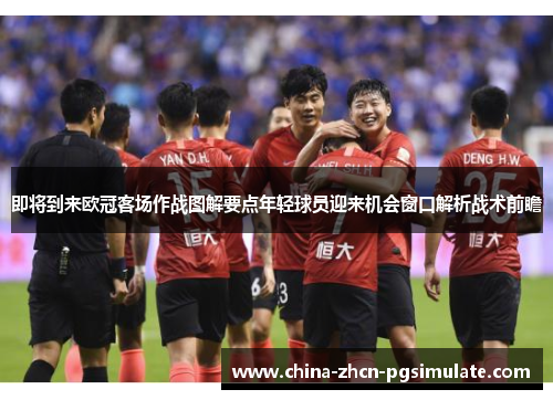 即将到来欧冠客场作战图解要点年轻球员迎来机会窗口解析战术前瞻