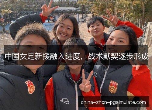 中国女足新援融入进度,战术默契逐步形成 中国女足新援融入进度,战术默契逐步形成